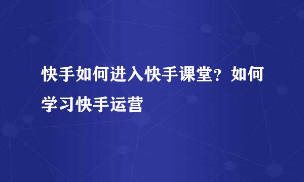 快手如何进入快手课堂？如何学习快手运营