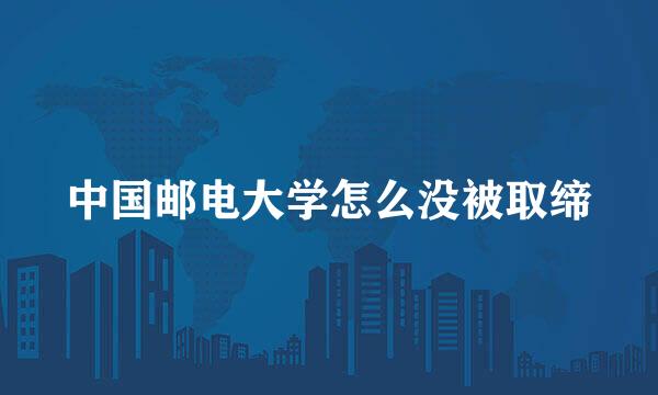 中国邮电大学怎么没被取缔
