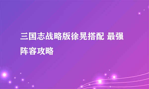 三国志战略版徐晃搭配 最强阵容攻略
