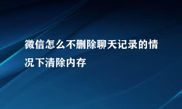 微信怎么不删除聊天记录的情况下清除内存