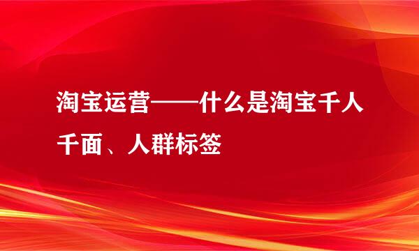 淘宝运营——什么是淘宝千人千面、人群标签