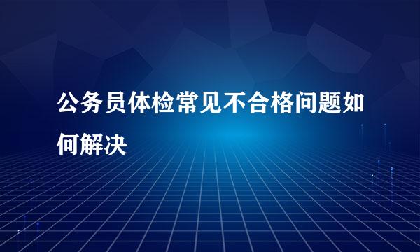 公务员体检常见不合格问题如何解决