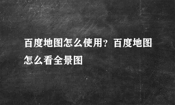 百度地图怎么使用？百度地图怎么看全景图
