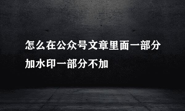怎么在公众号文章里面一部分加水印一部分不加