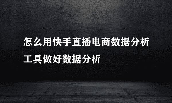 怎么用快手直播电商数据分析工具做好数据分析