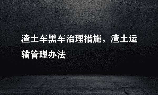 渣土车黑车治理措施，渣土运输管理办法