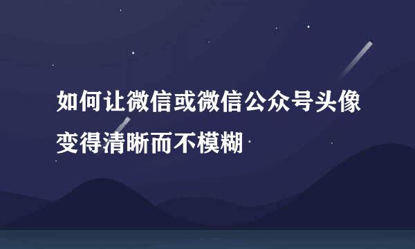 如何让微信或微信公众号头像变得清晰而不模糊
