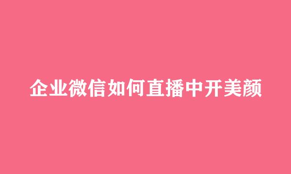 企业微信如何直播中开美颜