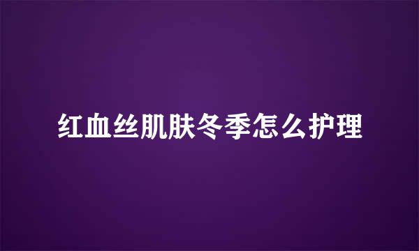 红血丝肌肤冬季怎么护理