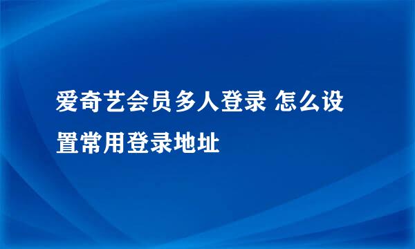 爱奇艺会员多人登录 怎么设置常用登录地址