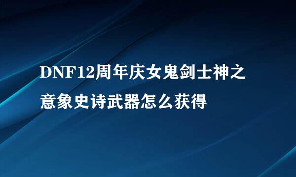 DNF12周年庆女鬼剑士神之意象史诗武器怎么获得