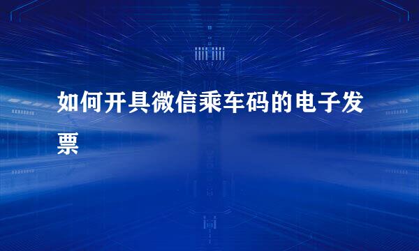 如何开具微信乘车码的电子发票