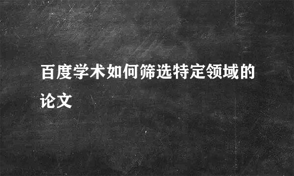 百度学术如何筛选特定领域的论文