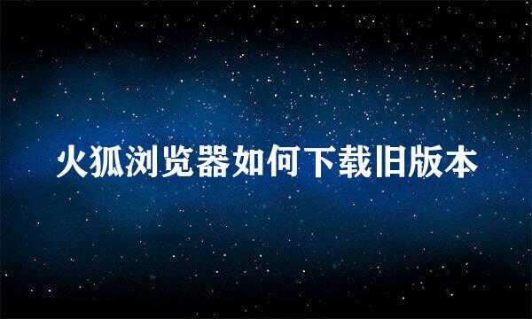 火狐浏览器如何下载旧版本