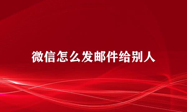 微信怎么发邮件给别人