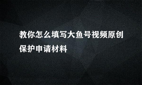 教你怎么填写大鱼号视频原创保护申请材料