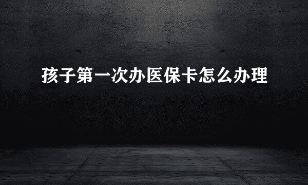 孩子第一次办医保卡怎么办理