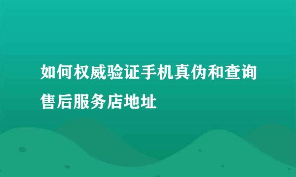如何权威验证手机真伪和查询售后服务店地址