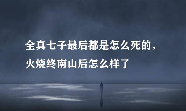 全真七子最后都是怎么死的，火烧终南山后怎么样了