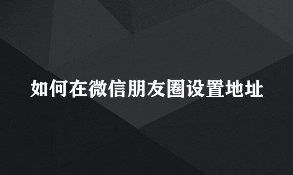 如何在微信朋友圈设置地址