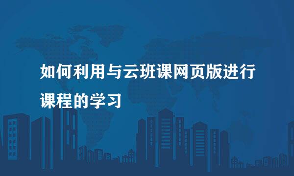 如何利用与云班课网页版进行课程的学习