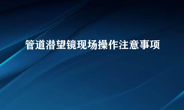 管道潜望镜现场操作注意事项