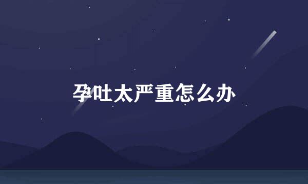 孕吐太严重怎么办