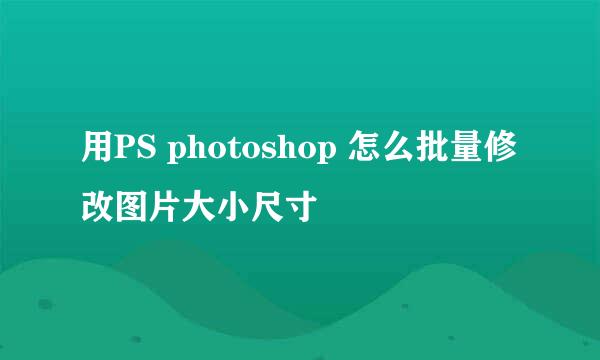 用PS photoshop 怎么批量修改图片大小尺寸