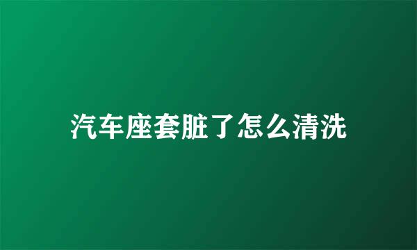 汽车座套脏了怎么清洗