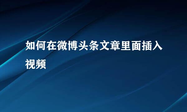 如何在微博头条文章里面插入视频