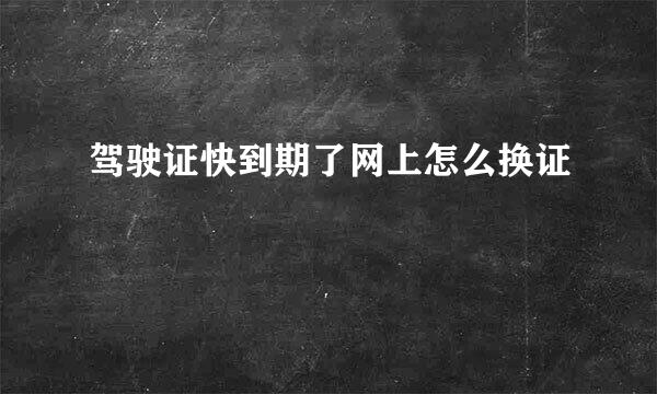 驾驶证快到期了网上怎么换证