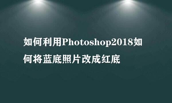 如何利用Photoshop2018如何将蓝底照片改成红底