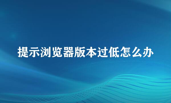 提示浏览器版本过低怎么办