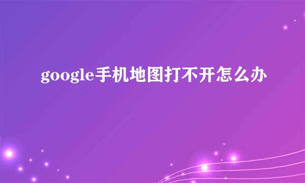 google手机地图打不开怎么办