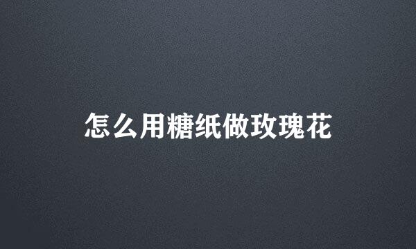 怎么用糖纸做玫瑰花