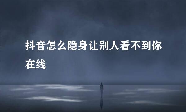 抖音怎么隐身让别人看不到你在线