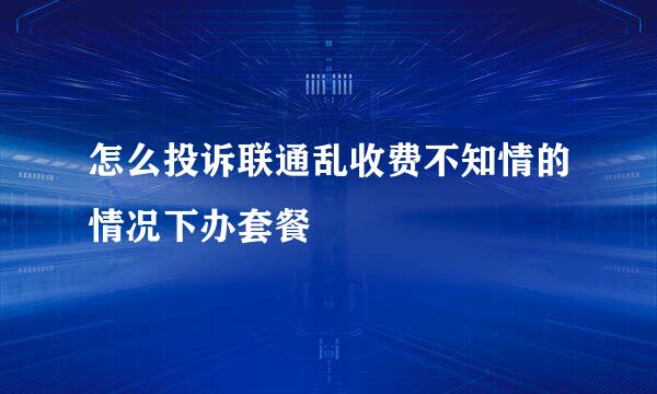 怎么投诉联通乱收费不知情的情况下办套餐
