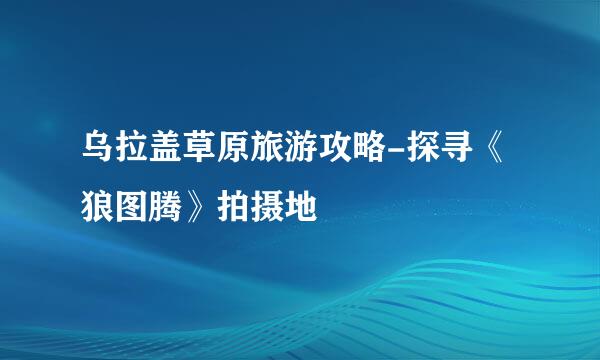 乌拉盖草原旅游攻略-探寻《狼图腾》拍摄地