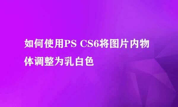 如何使用PS CS6将图片内物体调整为乳白色