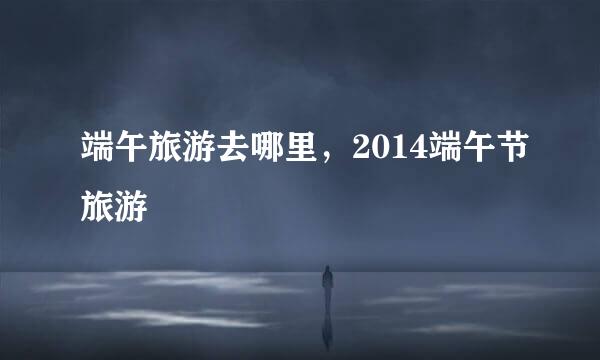端午旅游去哪里，2014端午节旅游