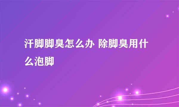 汗脚脚臭怎么办 除脚臭用什么泡脚