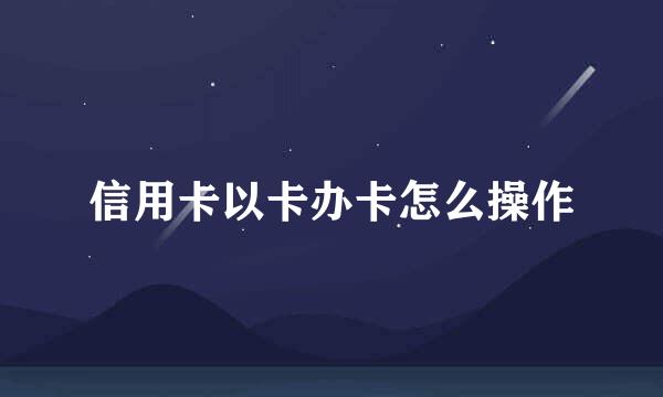 信用卡以卡办卡怎么操作
