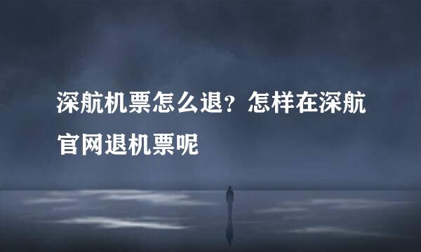 深航机票怎么退？怎样在深航官网退机票呢