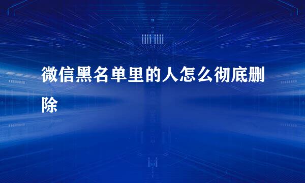 微信黑名单里的人怎么彻底删除