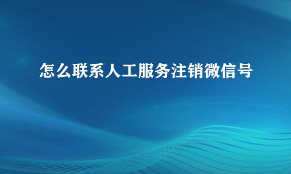 怎么联系人工服务注销微信号