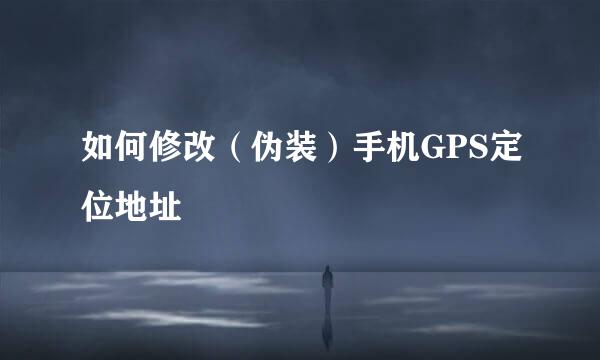 如何修改（伪装）手机GPS定位地址