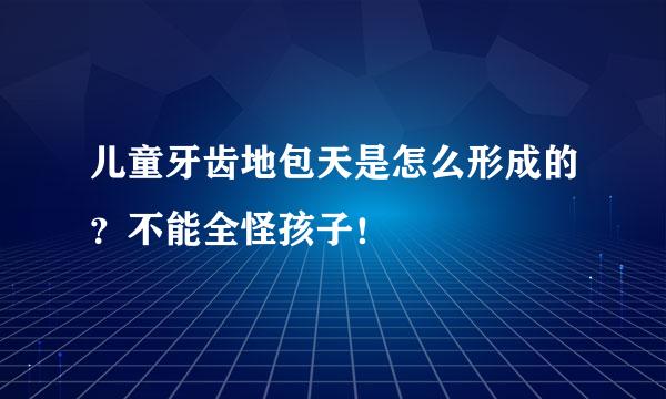 儿童牙齿地包天是怎么形成的？不能全怪孩子！