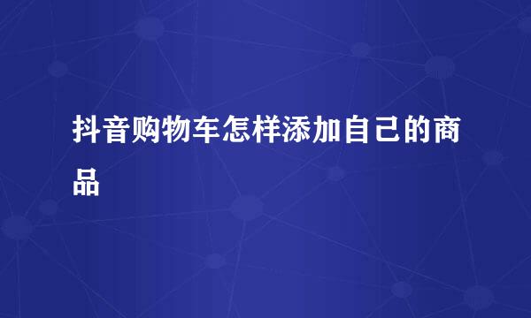 抖音购物车怎样添加自己的商品