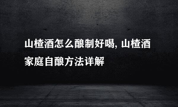 山楂酒怎么酿制好喝, 山楂酒家庭自酿方法详解