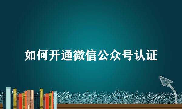 如何开通微信公众号认证